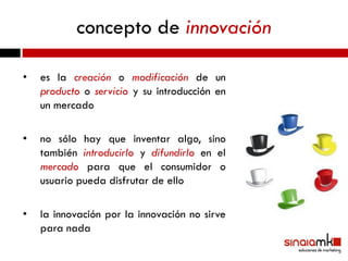 concepto de innovación

•   es la creación o modificación de un
    producto o servicio y su introducción en
    un mercado

•   no sólo hay que inventar algo, sino
    también introducirlo y difundirlo en el
    mercado para que el consumidor o
    usuario pueda disfrutar de ello

•   la innovación por la innovación no sirve
    para nada
 