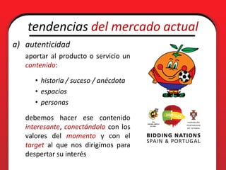 tendencias del mercado actual
a) autenticidad
   aportar al producto o servicio un
   contenido:

      • historia / suceso / anécdota
      • espacios
      • personas

   debemos hacer ese contenido
   interesante, conectándolo con los
   valores del momento y con el
   target al que nos dirigimos para
   despertar su interés
 
