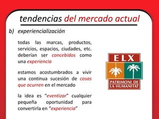 tendencias del mercado actual
b) experiencialización
   todas las marcas, productos,
   servicios, espacios, ciudades, etc.
   deberían ser concebidos como
   una experiencia

   estamos acostumbrados a vivir
   una continua sucesión de cosas
   que ocurren en el mercado

   la idea es “eventizar” cualquier
   pequeña      oportunidad     para
   convertirla en “experiencia”
 