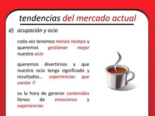 tendencias del mercado actual
d) ocupación y ocio
   cada vez tenemos menos tiempo y
   queremos     gestionar    mejor
   nuestro ocio

   queremos divertirnos y que
   nuestro ocio tenga significado y
   resultados… experiencias que
   contar !!

   es la hora de generar contenidos
   llenos    de     emociones     y
   experiencias
 
