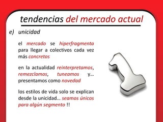 tendencias del mercado actual
e) unicidad
   el mercado se hiperfragmenta
   para llegar a colectivos cada vez
   más concretos

   en la actualidad reinterpretamos,
   remezclamos,     tuneamos     y…
   presentamos como novedad

   los estilos de vida solo se explican
   desde la unicidad… seamos únicos
   para algún segmento !!
 