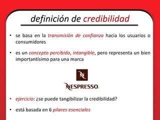 definición de credibilidad
• se basa en la transmisión de confianza hacia los usuarios o
  consumidores

• es un concepto percibido, intangible, pero representa un bien
  importantísimo para una marca




• ejercicio: ¿se puede tangibilizar la credibilidad?

• está basada en 6 pilares esenciales
 
