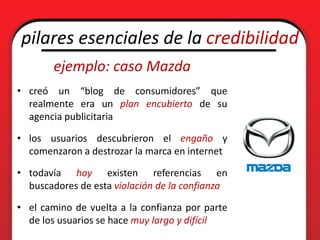 pilares esenciales de la credibilidad
        ejemplo: caso Mazda
• creó un “blog de consumidores” que
  realmente era un plan encubierto de su
  agencia publicitaria

• los usuarios descubrieron el engaño y
  comenzaron a destrozar la marca en internet

• todavía hoy existen referencias en
  buscadores de esta violación de la confianza

• el camino de vuelta a la confianza por parte
  de los usuarios se hace muy largo y difícil
 