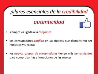 pilares esenciales de la credibilidad
                    autenticidad
• siempre va ligada a la confianza

• los consumidores confían en las marcas que demuestran ser
  honestas y sinceras

• los nuevos grupos de consumidores tienen más herramientas
  para comprobar las afirmaciones de las marcas
 