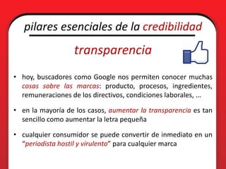 pilares esenciales de la credibilidad
                  transparencia
• hoy, buscadores como Google nos permiten conocer muchas
  cosas sobre las marcas: producto, procesos, ingredientes,
  remuneraciones de los directivos, condiciones laborales, ...

• en la mayoría de los casos, aumentar la transparencia es tan
  sencillo como aumentar la letra pequeña

• cualquier consumidor se puede convertir de inmediato en un
  “periodista hostil y virulento” para cualquier marca
 