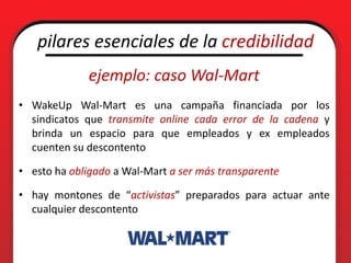 pilares esenciales de la credibilidad
             ejemplo: caso Wal-Mart
• WakeUp Wal-Mart es una campaña financiada por los
  sindicatos que transmite online cada error de la cadena y
  brinda un espacio para que empleados y ex empleados
  cuenten su descontento

• esto ha obligado a Wal-Mart a ser más transparente

• hay montones de “activistas” preparados para actuar ante
  cualquier descontento
 