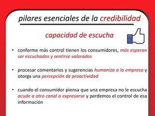 pilares esenciales de la credibilidad
               capacidad de escucha
• conforme más control tienen los consumidores, más esperan
  ser escuchados y sentirse valorados

• procesar comentarios y sugerencias humaniza a la empresa y
  otorga una percepción de proactividad

• cuando el consumidor piensa que una empresa no le escucha
  acude a otro canal a expresarse y perdemos el control de esa
  información
 