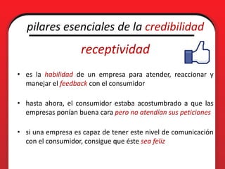 pilares esenciales de la credibilidad
                   receptividad
• es la habilidad de un empresa para atender, reaccionar y
  manejar el feedback con el consumidor

• hasta ahora, el consumidor estaba acostumbrado a que las
  empresas ponían buena cara pero no atendían sus peticiones

• si una empresa es capaz de tener este nivel de comunicación
  con el consumidor, consigue que éste sea feliz
 