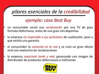 pilares esenciales de la credibilidad
               ejemplo: caso Best Buy
• un consumidor envió una reclamación por una TV de gran
  formato defectuosa, antes de una gran cita deportiva
• la empresa no respondía a sus peticiones de sustitución, pese a
  que existía una garantía
• el consumidor lo comentó en la red y se creó un gran efecto
  viral con avalancha de reclamaciones
• la empresa reaccionó tarde y mal, generando una imagen de
  distribuidor de productos defectuosos e ineficiente
 