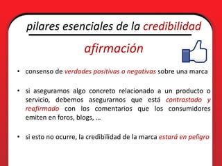 pilares esenciales de la credibilidad
                       afirmación
• consenso de verdades positivas o negativas sobre una marca

• si aseguramos algo concreto relacionado a un producto o
  servicio, debemos asegurarnos que está contrastado y
  reafirmado con los comentarios que los consumidores
  emiten en foros, blogs, …

• si esto no ocurre, la credibilidad de la marca estará en peligro
 