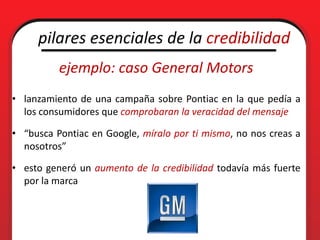 pilares esenciales de la credibilidad
          ejemplo: caso General Motors
• lanzamiento de una campaña sobre Pontiac en la que pedía a
  los consumidores que comprobaran la veracidad del mensaje

• “busca Pontiac en Google, míralo por ti mismo, no nos creas a
  nosotros”

• esto generó un aumento de la credibilidad todavía más fuerte
  por la marca
 
