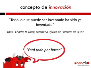 concepto de innovación

 “Todo lo que puede ser inventado ha sido ya
                 inventado”
1899 - Charles H. Duell, comisario Oficina de Patentes de EEUU




               “Está todo por hacer”
 