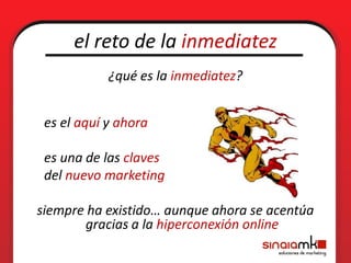 el reto de la inmediatez
            ¿qué es la inmediatez?


 es el aquí y ahora

 es una de las claves
 del nuevo marketing

siempre ha existido… aunque ahora se acentúa
       gracias a la hiperconexión online
 