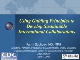 Using Guiding Principles to Develop Sustainable International Collaborations Parmi Suchdev, MD, MPH Assistant Professor of Pediatrics & Global Health,  Emory University Medical Epidemiologist,  Centers for Disease Control & Prevention GHEC Plenary April 5, 2009 