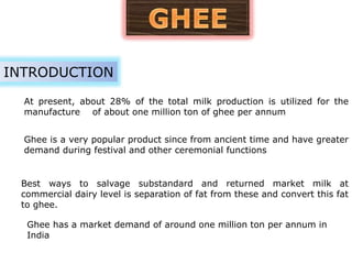 At present, about 28% of the total milk production is utilized for the
manufacture of about one million ton of ghee per annum
INTRODUCTION
Ghee is a very popular product since from ancient time and have greater
demand during festival and other ceremonial functions
Best ways to salvage substandard and returned market milk at
commercial dairy level is separation of fat from these and convert this fat
to ghee.
Ghee has a market demand of around one million ton per annum in
India
 