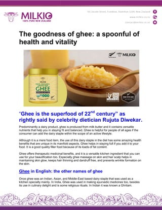 The goodness of ghee: a spoonful of
health and vitality
“Ghee is the superfood of 2
rightly said by celebrity dietician Rujuta Diwekar
Predominantly a dairy product, ghee
nutrients that help you in staying
consumer can add the dairy staple
Although it is a mere food item, the
benefits that are unique in its manifold
food. It is a good quality filler food
Ghee offers therapeutic medicinal
use for your beautification too. Especially
maintaining skin glow, keeps hair
the skin.
Ghee in English: the
Once ghee was an Indian, Asian, and Middle
kitchen specialty mainly. In India, Ghee was used in making ayurvedic medicines too, besides
its use in culinary delight and is some religious rituals. In Indian it was known a Ghritam.
The goodness of ghee: a spoonful of
health and vitality
is the superfood of 22nd
century” as
rightly said by celebrity dietician Rujuta Diwekar
ghee is produced from milk butter and it contains
staying fit and balanced. Ghee is helpful for people of
staple within the scope of an active lifestyle.
the use of this dairy staple in the diet has some
manifold aspects. Ghee helps in staying full if you
food because of its loads of fat content.
medicinal benefits, and it is a versatile kitchen ingredient
Especially ghee massage on skin and hair scalp
hair thinning and dandruff free, and prevents wrinkle
other names of ghee
Once ghee was an Indian, Asian, and Middle-East based dairy staple that was used as a
lty mainly. In India, Ghee was used in making ayurvedic medicines too, besides
its use in culinary delight and is some religious rituals. In Indian it was known a Ghritam.
The goodness of ghee: a spoonful of
century” as
rightly said by celebrity dietician Rujuta Diwekar.
contains versatile
all ages if the
amazing health
add it to your
ingredient that you can
helps in
wrinkle formation on
East based dairy staple that was used as a
lty mainly. In India, Ghee was used in making ayurvedic medicines too, besides
its use in culinary delight and is some religious rituals. In Indian it was known a Ghritam.
 