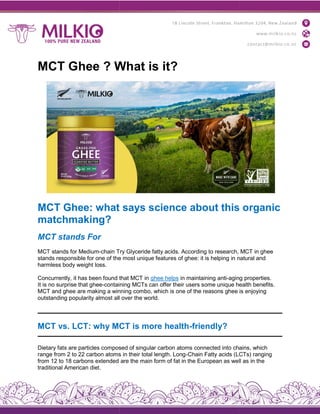 MCT Ghee ? What is it?
MCT Ghee: what says science about this organic
matchmaking?
MCT stands For
MCT stands for Medium-chain Try Glyceride fatty acids. According to research, MCT in ghee
stands responsible for one of the most unique features o
harmless body weight loss.
Concurrently, it has been found that MCT in
It is no surprise that ghee-containing M
MCT and ghee are making a winning combo, which is one of the reasons ghee is enjoying
outstanding popularity almost all over the world.
MCT vs. LCT: why MCT is more health
Dietary fats are particles composed of singular carbon atoms connected into chains, which
range from 2 to 22 carbon atoms in their total length. Long
from 12 to 18 carbons extended are the main form of fat in the European as well as in the
traditional American diet.
MCT Ghee ? What is it?
MCT Ghee: what says science about this organic
chain Try Glyceride fatty acids. According to research, MCT in ghee
stands responsible for one of the most unique features of ghee: it is helping in natural and
Concurrently, it has been found that MCT in ghee helps in maintaining anti-aging properties.
containing MCTs can offer their users some unique health benefits.
MCT and ghee are making a winning combo, which is one of the reasons ghee is enjoying
outstanding popularity almost all over the world.
vs. LCT: why MCT is more health-friendly?
Dietary fats are particles composed of singular carbon atoms connected into chains, which
range from 2 to 22 carbon atoms in their total length. Long-Chain Fatty acids (LCTs) ranging
from 12 to 18 carbons extended are the main form of fat in the European as well as in the
MCT Ghee: what says science about this organic
chain Try Glyceride fatty acids. According to research, MCT in ghee
f ghee: it is helping in natural and
aging properties.
CTs can offer their users some unique health benefits.
MCT and ghee are making a winning combo, which is one of the reasons ghee is enjoying
Dietary fats are particles composed of singular carbon atoms connected into chains, which
Chain Fatty acids (LCTs) ranging
from 12 to 18 carbons extended are the main form of fat in the European as well as in the
 