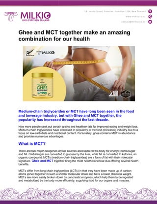 Ghee and MCT together make an amazing
combination for our health
Medium-chain triglycerides
and beverage industry,
popularity has increased
Now more people seek out certain
Medium-chain triglycerides have
focus on low-carb diets and nutritional
and provides numerous advantages
What is MCT?
There are two major categories of
and fat. Carbs/sugar are converted
organic compound. MCTs (medium
signature. Ghee and MCT together
benefits.
MCTs differ from long-chain triglycerides
atoms joined together in such a sh
MCTs are more easily broken down
and metabolized by the body more
Ghee and MCT together make an amazing
combination for our health
triglycerides or MCT have long been seen in
but with Ghee and MCT together, the
increased throughout the last decade.
certain grains and healthier fats for improved eating
have increased in popularity in the food processing industry
nutritional content. Fortunately, ghee contains MCT
advantages.
of fuel sources accessible to the body for energy:
converted to glucose by the liver, while fat is converted
(medium-chain triglycerides) are a form of fat with their
together bring the most health-beneficial duo offering
triglycerides (LCTs) in that they have been made up
shorter molecular chain and have a lower chemical
down by pancreatic enzymes, which help them to
more efficiently, supplying food for our organs and
Ghee and MCT together make an amazing
in the food
the
and weight loss.
industry due to a
MCT in abundance
energy: carbs/sugar
converted to ketones, an
their molecular
offering several health
up of carbon
chemical weight.
to be ingested
and muscles.
 