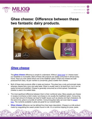 Ghee cheese: Difference between these
two fantastic dairy products.
Ghee cheese
The ghee cheese difference is
our breakfast is incomplete. Both
home. Have you ever asked which
produced from dairy. As per nutrition
 Both of these dairy products differ
whereas cheese has a sour and
easily formed and solidified. Cheese
cheese is used in its melted state.
 The most significant difference between
in recipes to enhance a dish’s taste,
a very high amount of cheese can
the same time, ghee is a bundle
loss. The nutrients available in ghee
 Ghee cheese difference can be
made by coagulating the casein
Ghee cheese: Difference between these
two fantastic dairy products.
simple to understand. Without ‘ghee toast‘ or ‘cheese
Both of these milk products are widely consumed in
which one is the healthier option? Ghee and cheese
nutrition is concerned, ghee is better than cheese.
differ in taste and texture. The ghee has a nutty and
salty taste. Ghee is usually used in its liquid form,
Cheese is generally consumed as a thick spread. Sometimes
state.
between them is their nutritional value. Many people
taste, but cheese is not usually the healthiest option.
can lead to health issues such as obesity and high
of nutrition. Consuming ghee daily can even lead
ghee are great for our overall health.
be defined from their basic description. Cheese is
protein found in milk. It’s a common topping for
Ghee cheese: Difference between these
‘cheese toast,’
in almost every
eese are both
and aromatic taste,
form, but it can be
Sometimes
people use cheese
option. Consuming
high cholesterol. At
lead to weight
is a milk product
for pizza, pasta,
 