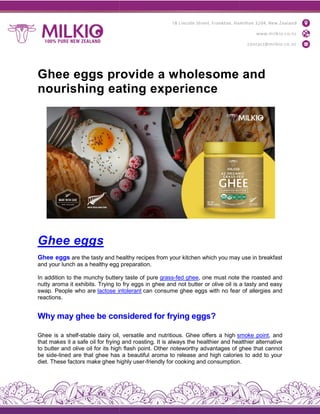Ghee eggs provide a wholesome and
nourishing eating experience
Ghee eggs
Ghee eggs are the tasty and healthy recipes from your kitchen which you may use in breakfast
and your lunch as a healthy egg preparation.
In addition to the munchy buttery taste of pure
nutty aroma it exhibits. Trying to fry eggs in ghee and not butter or olive oil is a tasty and easy
swap. People who are lactose intolerant
reactions.
Why may ghee be considered for frying eggs?
Ghee is a shelf-stable dairy oil, versatile and nutritious. Ghee offers a high
that makes it a safe oil for frying and roasting. It is always the healthier and healthier alternative
to butter and olive oil for its high flash point. Other noteworthy ad
be side-lined are that ghee has a beautiful aroma to release and high calories to add to your
diet. These factors make ghee highly user
Ghee eggs provide a wholesome and
nourishing eating experience
are the tasty and healthy recipes from your kitchen which you may use in breakfast
and your lunch as a healthy egg preparation.
In addition to the munchy buttery taste of pure grass-fed ghee, one must note the roasted and
nutty aroma it exhibits. Trying to fry eggs in ghee and not butter or olive oil is a tasty and easy
lactose intolerant can consume ghee eggs with no fear of allergies and
Why may ghee be considered for frying eggs?
stable dairy oil, versatile and nutritious. Ghee offers a high smoke point
that makes it a safe oil for frying and roasting. It is always the healthier and healthier alternative
to butter and olive oil for its high flash point. Other noteworthy advantages of ghee that cannot
lined are that ghee has a beautiful aroma to release and high calories to add to your
diet. These factors make ghee highly user-friendly for cooking and consumption.
Ghee eggs provide a wholesome and
are the tasty and healthy recipes from your kitchen which you may use in breakfast
, one must note the roasted and
nutty aroma it exhibits. Trying to fry eggs in ghee and not butter or olive oil is a tasty and easy
can consume ghee eggs with no fear of allergies and
smoke point, and
that makes it a safe oil for frying and roasting. It is always the healthier and healthier alternative
vantages of ghee that cannot
lined are that ghee has a beautiful aroma to release and high calories to add to your
friendly for cooking and consumption.
 