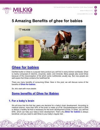 5 Amazing Benefits of ghee for babies
Ghee for babies
Clarified butter or Ghee is a popular
is mainly composed of vitamins,
because of the misconception of
well aware that Ghee contains the
There are many benefits of consuming
benefits of Ghee for babies.
So, let’s start with more details
Some benefits of Ghee
1. For a baby’s brain
We all know that the first two years
medical science, more than 50%
is always a healthy fat that is necessary
DHA, which can help your baby’s
beneficial, and you need to add Ghee
5 Amazing Benefits of ghee for babies
s
popular dairy product you will find in every kitchen
vitamins, enzymes, water, and minerals. Many people
of fat which some nutritionists usually say. But
the healthiest fat.
consuming Ghee. Here in this post, we will discuss
Ghee for Babies
years are decisive for a baby’s brain development.
50% of the brain is made up of fat. Docosahexaenoic
necessary for the brain development of kids. In Ghee,
baby’s brain development. That’s why Ghee for babie
Ghee to your baby’s regular diet.
5 Amazing Benefits of ghee for babies
worldwide. Ghee
also avoid Ghee
But now people are
discuss some of the
development. According to
Docosahexaenoic acid or DHA
Ghee, you will find
babies is always
 