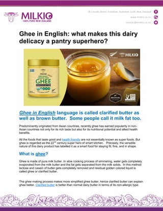 Ghee in English: what makes this dairy
delicacy a pantry superhero?
Ghee in English language is called clarified butter as
well as brown butter.
Predominantly originated from Asian countries, recently ghee has earned popularity in non
Asian countries not only for its rich taste but also for its nutritional potential and allied health
benefits.
All the foods that taste good and
ghee is regarded as the 22nd
century super hero of smart kitchen.
nature of this dairy product has labelled it as a smart f
What is ghee?
Ghee is made of pure milk butter. In slow cooking process of simmering, water gets completely
evaporated from the milk butter and the fat
lactose and casein of butter gets completely removed and residual golden colored liquid is
called ghee or clarified butter.
The ghee making process makes more simplified ghee butter, hence clarified
ghee better. Clarified butter is better than normal dairy butter in terms of its non
Ghee in English: what makes this dairy
delicacy a pantry superhero?
language is called clarified butter as
well as brown butter. Some people call it milk fat too.
Predominantly originated from Asian countries, recently ghee has earned popularity in non
Asian countries not only for its rich taste but also for its nutritional potential and allied health
All the foods that taste good and health friendly are not essentially known as super foods. But
century super hero of smart kitchen. Precisely, the versatile
nature of this dairy product has labelled it as a smart food for staying fit, fine, and in shape.
Ghee is made of pure milk butter. In slow cooking process of simmering, water gets completely
evaporated from the milk butter and the fat gets separated from the milk solids.
lactose and casein of butter gets completely removed and residual golden colored liquid is
The ghee making process makes more simplified ghee butter, hence clarified butter can explain
is better than normal dairy butter in terms of its non-
Ghee in English: what makes this dairy
language is called clarified butter as
Some people call it milk fat too.
Predominantly originated from Asian countries, recently ghee has earned popularity in non-
Asian countries not only for its rich taste but also for its nutritional potential and allied health
are not essentially known as super foods. But
Precisely, the versatile
ood for staying fit, fine, and in shape.
Ghee is made of pure milk butter. In slow cooking process of simmering, water gets completely
gets separated from the milk solids. In this method
lactose and casein of butter gets completely removed and residual golden colored liquid is
butter can explain
-allergic type.
 