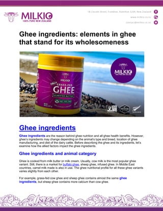 Ghee ingredients: elements in ghee
that stand for its wholesomeness
Ghee ingredients
Ghee ingredients are the reason
ghee’s ingredients may change depending
manufacturing, and diet of the dairy
examine how the allied factors impact
Ghee ingredients and
Ghee is cooked from milk butter
variant. Still, there is a market for
countries, camel milk made is also
varies slightly from each other.
For example, grass-fed cow ghee
ingredients, but sheep ghee contains
Ghee ingredients: elements in ghee
that stand for its wholesomeness
ingredients
reason behind ghee nutrition and all ghee health benefits.
depending on the animal’s type and breed, location
dairy cattle. Before describing the ghee and its ingredients,
impact the ghee ingredients.
and animal category
or milk cream. Usually, cow milk is the most popular
for buffalo ghee, sheep ghee, infused ghee. In Middle
also in use. The ghee nutritional profile for all these
ghee and sheep ghee contains almost the same ghee
contains more calcium than cow ghee.
Ghee ingredients: elements in ghee
that stand for its wholesomeness
benefits. However,
location of ghee
ingredients, let’s
popular ghee
Middle East
these ghee variants
ghee
 