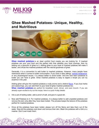 Ghee Mashed Potatoes
and Nutritious
Ghee mashed potatoes is an ideal comfort food maybe you are looking for. If mashed
potatoes are your soul food and the perfect dish that satisfies your food cravings, then try
adding out a spoonful of ghee to it. Adding g
tastier, and infuse the mashed potatoes with the natural goodness of ghee.
Generally, it is a convention to add butter to mashed potatoes. However, many people have
restrictions when it comes to butter cons
or any physiological issues, it is always better to avoid butter. And the next best substitute to
butter you can have is ghee. Ghee ma
anytime in the year.
Adding ghee will give the mashed potatoes a nutty aroma and a distinct
and seasonings, you can add them to your bowl of ghee mashed potatoes too.
Ghee mashed potatoes are perfect for breakfast, lunch, dinner, and even brunch. If you are
already super excited to try out the recipe, here is a quick 4
 Into a pot of boiling water, add a
 Now add Potatoes to it. For mashed potatoes, it is always better to add unpeeled potatoes and
remove the skin only after they have been boiled. The process keeps the texture of the potatoes
perfect for mashed potatoes.
 Once all the potatoes have been boiled, please turn off the flame and take them out of the
water. Now let the potatoes cool down and remove their skin. Mash the potatoes with a fork or a
masher. Don’t over-mash them.
Ghee Mashed Potatoes- Unique, Healthy,
is an ideal comfort food maybe you are looking for. If mashed
potatoes are your soul food and the perfect dish that satisfies your food cravings, then try
adding out a spoonful of ghee to it. Adding ghee to your bowl of mashed potatoes will make it
tastier, and infuse the mashed potatoes with the natural goodness of ghee.
Generally, it is a convention to add butter to mashed potatoes. However, many people have
restrictions when it comes to butter consumption. If you have a dairy allergy, lactose intolerance
or any physiological issues, it is always better to avoid butter. And the next best substitute to
butter you can have is ghee. Ghee mashed potatoes is easy to digest a recipe you can try
Adding ghee will give the mashed potatoes a nutty aroma and a distinct flavor. If you love herbs
add them to your bowl of ghee mashed potatoes too.
are perfect for breakfast, lunch, dinner, and even brunch. If you are
already super excited to try out the recipe, here is a quick 4-step details:
Into a pot of boiling water, add a pinch of salt, and give it a good stir.
Now add Potatoes to it. For mashed potatoes, it is always better to add unpeeled potatoes and
remove the skin only after they have been boiled. The process keeps the texture of the potatoes
Once all the potatoes have been boiled, please turn off the flame and take them out of the
water. Now let the potatoes cool down and remove their skin. Mash the potatoes with a fork or a
Unique, Healthy,
is an ideal comfort food maybe you are looking for. If mashed
potatoes are your soul food and the perfect dish that satisfies your food cravings, then try
hee to your bowl of mashed potatoes will make it
Generally, it is a convention to add butter to mashed potatoes. However, many people have
actose intolerance,
or any physiological issues, it is always better to avoid butter. And the next best substitute to
shed potatoes is easy to digest a recipe you can try
. If you love herbs
are perfect for breakfast, lunch, dinner, and even brunch. If you are
Now add Potatoes to it. For mashed potatoes, it is always better to add unpeeled potatoes and
remove the skin only after they have been boiled. The process keeps the texture of the potatoes
Once all the potatoes have been boiled, please turn off the flame and take them out of the
water. Now let the potatoes cool down and remove their skin. Mash the potatoes with a fork or a
 