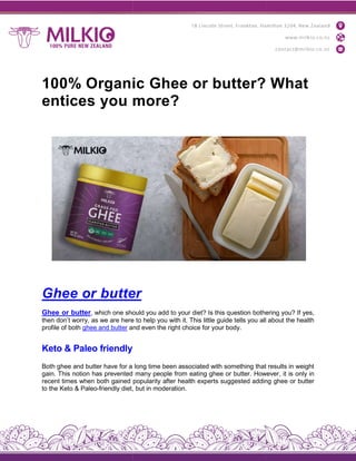 100% Organic Ghee or butter? What
entices you more?
Ghee or butte
Ghee or butter, which one should
then don’t worry, as we are here
profile of both ghee and butter and
Keto & Paleo friendly
Both ghee and butter have for a
gain. This notion has prevented
recent times when both gained popularity
to the Keto & Paleo-friendly diet,
100% Organic Ghee or butter? What
entices you more?
butter
should you add to your diet? Is this question bothering
here to help you with it. This little guide tells you all
and even the right choice for your body.
long time been associated with something that
many people from eating ghee or butter. However,
popularity after health experts suggested adding
diet, but in moderation.
100% Organic Ghee or butter? What
bothering you? If yes,
about the health
that results in weight
However, it is only in
adding ghee or butter
 