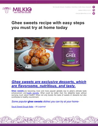Ghee sweets recipe with easy steps
you must try at home today
Ghee sweets are
are flavorsome,
Ghee sweets are becoming more
enhancement and health benefits
worrying much about health? Ghee
contributes to healthy nourishment.
Some popular ghee sweets
Saudi Sweet Dough Balls – Al
Ghee sweets recipe with easy steps
you must try at home today
are exclusive desserts,
flavorsome, nutritious, and tasty.
more and more popular globally due to ghee’s
benefits. What could be better than the delightful
Ghee not only boosts the taste of sweets or desserts
nourishment.
sweets dishes you can try at your home
Al Luqaimat
Ghee sweets recipe with easy steps
desserts, which
tasty.
ghee’s ultimate taste
delightful taste without
desserts but also
home-
 