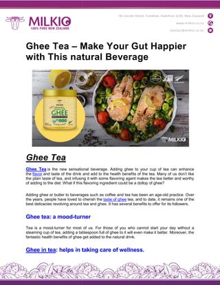 Ghee Tea – Make Your Gut Happier
with This natural Beverage
Ghee Tea
Ghee Tea is the new sensational beverage. Adding ghee to your cup of tea can enhance
the flavor and taste of the drink and add to the health benefits of the tea. Many of us don’t like
the plain taste of tea, and infusing it with some flavoring agent makes the tea better and worthy
of adding to the diet. What if this flavoring ingredient could
Adding ghee or butter to beverages such as coffee and tea has been an age
the years, people have loved to cherish the
best delicacies revolving around tea and ghee. It has several benefits to offer for its followers
Ghee tea: a mood-turner
Tea is a mood-turner for most of us. For those of you who cannot start your day without a
steaming cup of tea, adding a tablespoon full of ghee to it will even make it better. Moreover, the
fantastic health benefits of ghee get added to the natural drink.
Ghee in tea: helps in taking care of wellnes
Make Your Gut Happier
with This natural Beverage
is the new sensational beverage. Adding ghee to your cup of tea can enhance
and taste of the drink and add to the health benefits of the tea. Many of us don’t like
the plain taste of tea, and infusing it with some flavoring agent makes the tea better and worthy
of adding to the diet. What if this flavoring ingredient could be a dollop of ghee?
Adding ghee or butter to beverages such as coffee and tea has been an age-old practice. Over
the years, people have loved to cherish the taste of ghee tea, and to date, it remains one of the
best delicacies revolving around tea and ghee. It has several benefits to offer for its followers
turner
turner for most of us. For those of you who cannot start your day without a
steaming cup of tea, adding a tablespoon full of ghee to it will even make it better. Moreover, the
fantastic health benefits of ghee get added to the natural drink.
: helps in taking care of wellness.
Make Your Gut Happier
is the new sensational beverage. Adding ghee to your cup of tea can enhance
and taste of the drink and add to the health benefits of the tea. Many of us don’t like
the plain taste of tea, and infusing it with some flavoring agent makes the tea better and worthy
old practice. Over
t remains one of the
best delicacies revolving around tea and ghee. It has several benefits to offer for its followers.
turner for most of us. For those of you who cannot start your day without a
steaming cup of tea, adding a tablespoon full of ghee to it will even make it better. Moreover, the
 