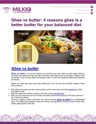 Ghee vs butter: 4 reasons ghee is a
better butter for your balanced diet
Ghee vs butte
Ghee vs butter is a common dilemma for planning your diet. Both are milk
and both are loaded with fats and offer somehow same fatty acids and nutrients. Despite some
similarities, if we compare ghee and regular butter, we will find significant differences between
the dairies.
Before we close-view ghee and butter differences, let’s first see the similarity between these
dairy products.
 Both ghee and butter are milk-made products, which means
and butter is milk.
 Both the dairies are used for cooking, and both contain
 Both you can consume raw and are keto and paleo diet
fat in these two dairies.
However, based on these similarities, we cannot consider
dairy. The differences between these two dairies are significant, and you should check them
before adding them to the diet.
Ghee vs butter: 4 reasons ghee is a
better butter for your balanced diet
Ghee vs butter
common dilemma for planning your diet. Both are milk
and both are loaded with fats and offer somehow same fatty acids and nutrients. Despite some
re ghee and regular butter, we will find significant differences between
view ghee and butter differences, let’s first see the similarity between these
made products, which means the essential ingredients
Both the dairies are used for cooking, and both contain saturated fats.
Both you can consume raw and are keto and paleo diet-friendly because of the high volume of
However, based on these similarities, we cannot consider ghee vs butter as a substitutable
dairy. The differences between these two dairies are significant, and you should check them
Ghee vs butter: 4 reasons ghee is a
better butter for your balanced diet
common dilemma for planning your diet. Both are milk-made products,
and both are loaded with fats and offer somehow same fatty acids and nutrients. Despite some
re ghee and regular butter, we will find significant differences between
view ghee and butter differences, let’s first see the similarity between these
ingredients of ghee
friendly because of the high volume of
as a substitutable
dairy. The differences between these two dairies are significant, and you should check them
 