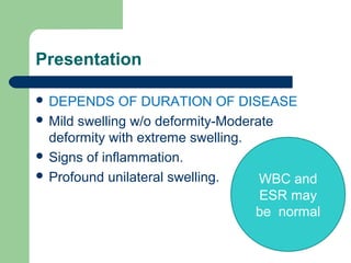 Presentation
 DEPENDS OF DURATION OF DISEASE
 Mild swelling w/o deformity-Moderate
deformity with extreme swelling.
 Signs of inflammation.
 Profound unilateral swelling. WBC and
ESR may
be normal
 