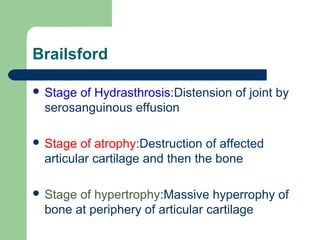 Brailsford
 Stage of Hydrasthrosis:Distension of joint by
serosanguinous effusion
 Stage of atrophy:Destruction of affected
articular cartilage and then the bone
 Stage of hypertrophy:Massive hyperrophy of
bone at periphery of articular cartilage
 