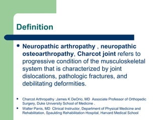Definition
 Neuropathic arthropathy , neuropathic
osteoarthropathy, Charcot joint refers to
progressive condition of the musculoskeletal
system that is characterized by joint
dislocations, pathologic fractures, and
debilitating deformities.
 Charcot Arthropathy :James K DeOrio, MD Associate Professor of Orthopedic
Surgery, Duke University School of Medicine .
 Walter Panis, MD Clinical Instructor, Department of Physical Medicine and
Rehabilitation, Spaulding Rehabilitation Hospital, Harvard Medical School
 