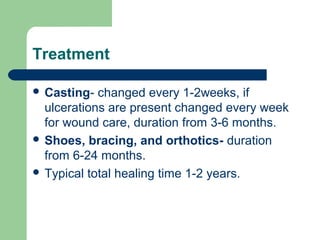 Treatment
 Casting- changed every 1-2weeks, if
ulcerations are present changed every week
for wound care, duration from 3-6 months.
 Shoes, bracing, and orthotics- duration
from 6-24 months.
 Typical total healing time 1-2 years.
 