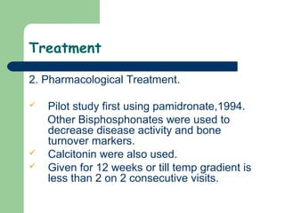 Treatment
2. Pharmacological Treatment.
 Pilot study first using pamidronate,1994.
Other Bisphosphonates were used to
decrease disease activity and bone
turnover markers.
 Calcitonin were also used.
 Given for 12 weeks or till temp gradient is
less than 2 on 2 consecutive visits.
 