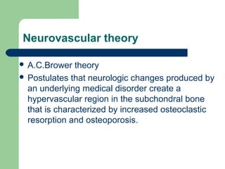 Neurovascular theory
 A.C.Brower theory
 Postulates that neurologic changes produced by
an underlying medical disorder create a
hypervascular region in the subchondral bone
that is characterized by increased osteoclastic
resorption and osteoporosis.
 