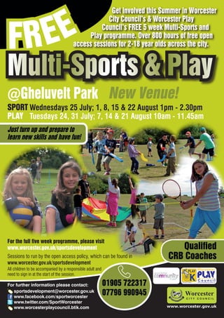 EE
                                                    Get involved this Summer in Worcester



FR
                                                   City Council’s & Worcester Play
                                                 Council’s FREE 5 week Multi-Sports and
                                            Play programme. Over 800 hours of free open
                                       access sessions for 2-18 year olds across the city.


Multi-Sports & Play
@Gheluvelt Park New Venue!
SPORT Wednesdays 25 July; 1, 8, 15 & 22 August 1pm - 2.30pm
PLAY Tuesdays 24, 31 July; 7, 14 & 21 August 10am - 11.45am
Just turn up and prepare to
learn new skills and have fun!




For the full five week programme, please visit
www.worcester.gov.uk/sportsdevelopment                                        Qualified
Sessions to run by the open access policy, which can be found in           CRB Coaches
www.worcester.gov.uk/sportsdevelopment
All children to be accompanied by a responsible adult and
need to sign in at the start of the session.

For further information please contact:                     01905 722317         Charity No. 702616




   sportsdevelopment@worcester.gov.uk
   www.facebook.com/sportworcester
                                                            07796 990945
   www.twitter.com/SportWorcester
   www.worcesterplaycouncil.btik.com                                       www.worcester.gov.uk
 