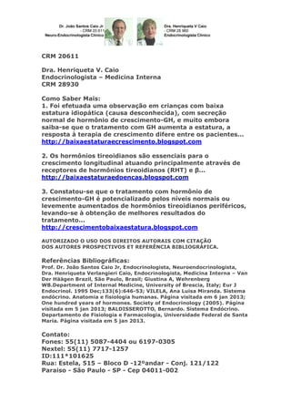 CRM 20611
Dra. Henriqueta V. Caio
Endocrinologista – Medicina Interna
CRM 28930
Como Saber Mais:
1. Foi efetuada uma observação em crianças com baixa
estatura idiopática (causa desconhecida), com secreção
normal de hormônio de crescimento-GH, e muito embora
saiba-se que o tratamento com GH aumenta a estatura, a
resposta à terapia de crescimento difere entre os pacientes...
http://baixaestaturaecrescimento.blogspot.com
2. Os hormônios tireoidianos são essenciais para o
crescimento longitudinal atuando principalmente através de
receptores de hormônios tireoidianos (RHT) e β...
http://baixaestaturaedoencas.blogspot.com
3. Constatou-se que o tratamento com hormônio de
crescimento-GH é potencializado pelos níveis normais ou
levemente aumentados de hormônios tireoidianos periféricos,
levando-se à obtenção de melhores resultados do
tratamento...
http://crescimentobaixaestatura.blogspot.com
AUTORIZADO O USO DOS DIREITOS AUTORAIS COM CITAÇÃO
DOS AUTORES PROSPECTIVOS ET REFERÊNCIA BIBLIOGRÁFICA.

Referências Bibliográficas:
Prof. Dr. João Santos Caio Jr, Endocrinologista, Neuroendocrinologista,
Dra. Henriqueta Verlangieri Caio, Endocrinologista, Medicina Interna – Van
Der Häägen Brazil, São Paulo, Brasil; Giustina A, Wehrenberg
WB.Department of Internal Medicine, University of Brescia, Italy; Eur J
Endocrinol. 1995 Dec;133(6):646-53; VILELA, Ana Luisa Miranda. Sistema
endócrino. Anatomia e fisiologia humanas. Página visitada em 6 jan 2013;
One hundred years of hormones. Society of Endocrinology (2005). Página
visitada em 5 jan 2013; BALDISSEROTTO, Bernardo. Sistema Endócrino.
Departamento de Fisiologia e Farmacologia, Universidade Federal de Santa
Maria. Página visitada em 5 jan 2013.

Contato:
Fones: 55(11) 5087-4404 ou 6197-0305
Nextel: 55(11) 7717-1257
ID:111*101625
Rua: Estela, 515 – Bloco D -12ºandar - Conj. 121/122
Paraiso - São Paulo - SP - Cep 04011-002

 