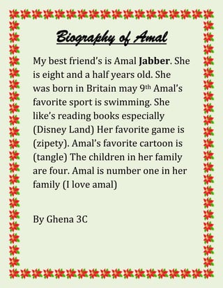 Biography of Amal
My best friend’s is Amal Jabber. She
is eight and a half years old. She
was born in Britain may 9th Amal’s
favorite sport is swimming. She
like’s reading books especially
(Disney Land) Her favorite game is
(zipety). Amal’s favorite cartoon is
(tangle) The children in her family
are four. Amal is number one in her
family (I love amal)


By Ghena 3C
 