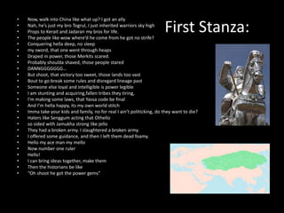 •   Now, walk into China like what up? I got an ally
•
•
•
    Nah, he’s just my bro Togrul, I just inherited warriors sky high
    Props to Kerait and Jadaran my bros for life.
    The people like wow where’d he come from he got no strife?
                                                                        First Stanza:
•   Conquering hella deep, no sleep
•   my sword, that one went through heaps
•   Draped in power, those Merkits scared.
•   Probably shoulda shaved, those people stared
•   DANNGGGGGGG…
•   But shoot, that victory too sweet, those lands too vast
•   Bout to go break some rules and disregard lineage past
•   Someone else loyal and intelligible is power legible
•   I am stunting and acquiring,fallen tribes they tiring,
•   I’m making some laws, that Yassa code be final
•   And I’m hella happy, its my own world stitch
•   Imma take your kids and family, no for real I ain’t politicking, do they want to die?
•   Haters like Senggum acting that Othello
•   so sided with Jamukha strong like jello
•   They had a broken army. I slaughtered a broken army.
•   I offered some guidance, and then I left them dead foamy.
•   Hello my ace man my mello
•   Now number one ruler
•   Hello!
•   I can bring ideas together, make them
•   Then the historians be like
•   “Oh shoot he got the power gems”
 