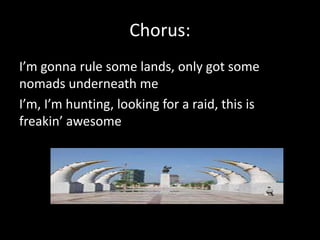 Chorus:
I’m gonna rule some lands, only got some
nomads underneath me
I’m, I’m hunting, looking for a raid, this is
freakin’ awesome
 
