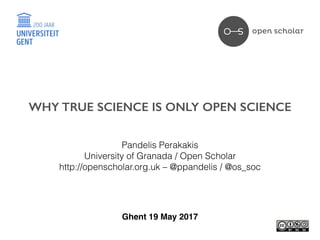 Pandelis Perakakis
University of Granada / Open Scholar
http://openscholar.org.uk – @ppandelis / @os_soc
Ghent 19 May 2017
WHY TRUE SCIENCE IS ONLY OPEN SCIENCE
 