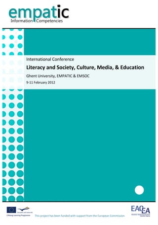                                                                                                                        	
  




       International	
  Conference	
  
       Literacy	
  and	
  Society,	
  Culture,	
  Media,	
  &	
  Education	
  
       Ghent	
  University,	
  EMPATIC	
  &	
  EMSOC	
  
       9-­‐11	
  February	
  2012	
  




                                                                                         	
  
               This	
  project	
  has	
  been	
  funded	
  with	
  support	
  from	
  the	
  European	
  Commission	
  
               	
  
 