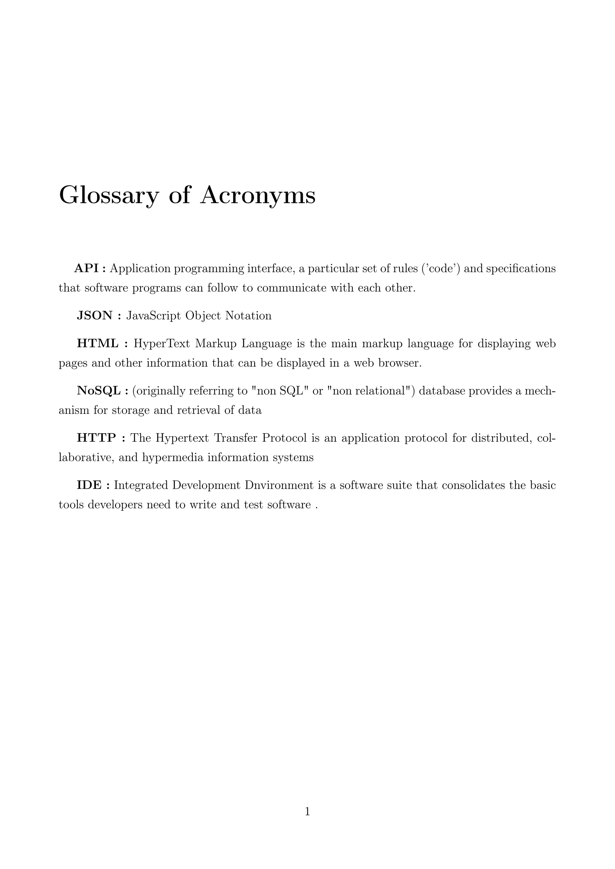 Glossary of Acronyms
API : Application programming interface, a particular set of rules (’code’) and speciﬁcations
that software programs can follow to communicate with each other.
JSON : JavaScript Object Notation
HTML : HyperText Markup Language is the main markup language for displaying web
pages and other information that can be displayed in a web browser.
NoSQL : (originally referring to "non SQL" or "non relational") database provides a mech-
anism for storage and retrieval of data
HTTP : The Hypertext Transfer Protocol is an application protocol for distributed, col-
laborative, and hypermedia information systems
IDE : Integrated Development Dnvironment is a software suite that consolidates the basic
tools developers need to write and test software .
1
 