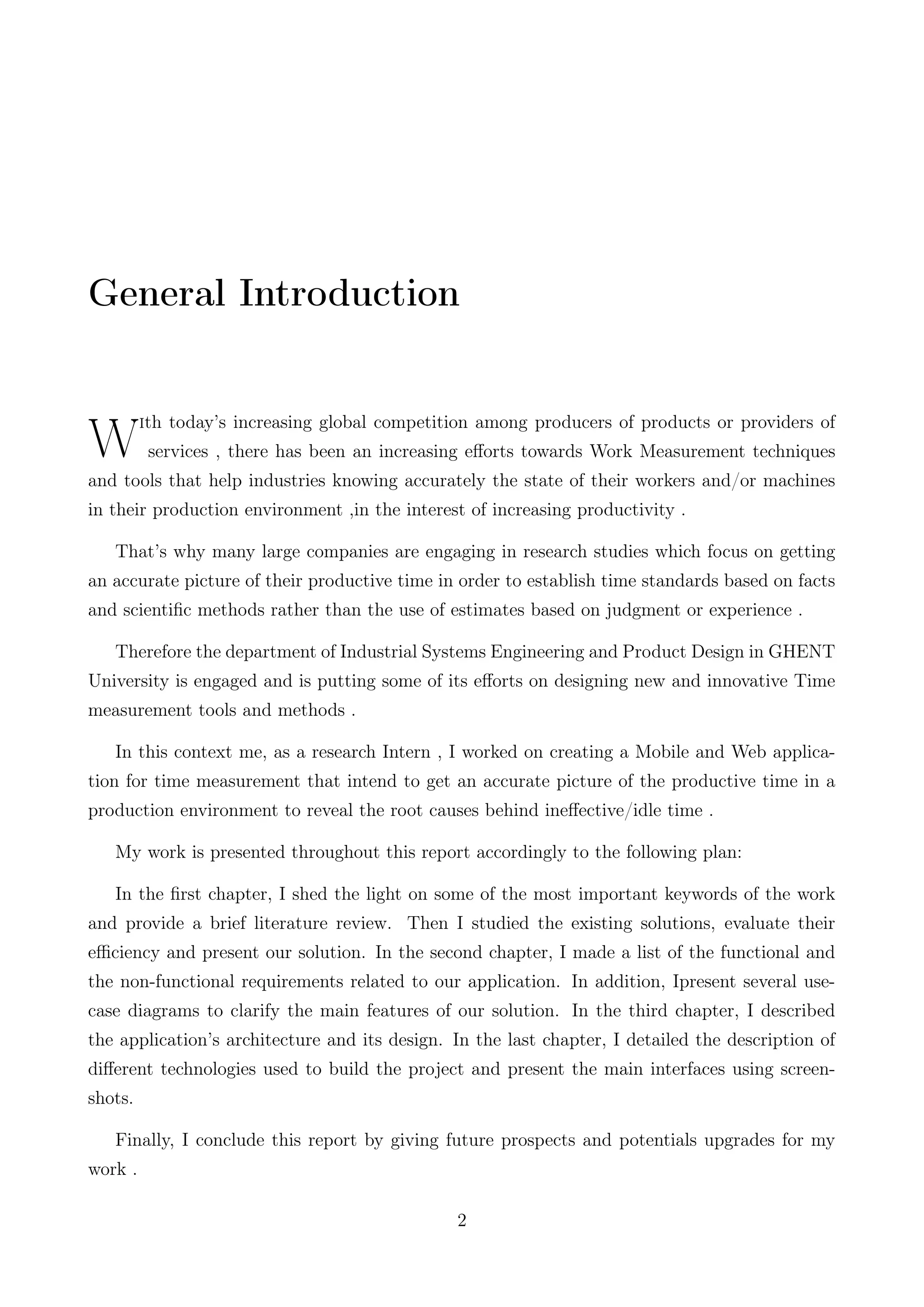 General Introduction
W
ith today’s increasing global competition among producers of products or providers of
services , there has been an increasing eﬀorts towards Work Measurement techniques
and tools that help industries knowing accurately the state of their workers and/or machines
in their production environment ,in the interest of increasing productivity .
That’s why many large companies are engaging in research studies which focus on getting
an accurate picture of their productive time in order to establish time standards based on facts
and scientiﬁc methods rather than the use of estimates based on judgment or experience .
Therefore the department of Industrial Systems Engineering and Product Design in GHENT
University is engaged and is putting some of its eﬀorts on designing new and innovative Time
measurement tools and methods .
In this context me, as a research Intern , I worked on creating a Mobile and Web applica-
tion for time measurement that intend to get an accurate picture of the productive time in a
production environment to reveal the root causes behind ineﬀective/idle time .
My work is presented throughout this report accordingly to the following plan:
In the ﬁrst chapter, I shed the light on some of the most important keywords of the work
and provide a brief literature review. Then I studied the existing solutions, evaluate their
eﬃciency and present our solution. In the second chapter, I made a list of the functional and
the non-functional requirements related to our application. In addition, Ipresent several use-
case diagrams to clarify the main features of our solution. In the third chapter, I described
the application’s architecture and its design. In the last chapter, I detailed the description of
diﬀerent technologies used to build the project and present the main interfaces using screen-
shots.
Finally, I conclude this report by giving future prospects and potentials upgrades for my
work .
2
 