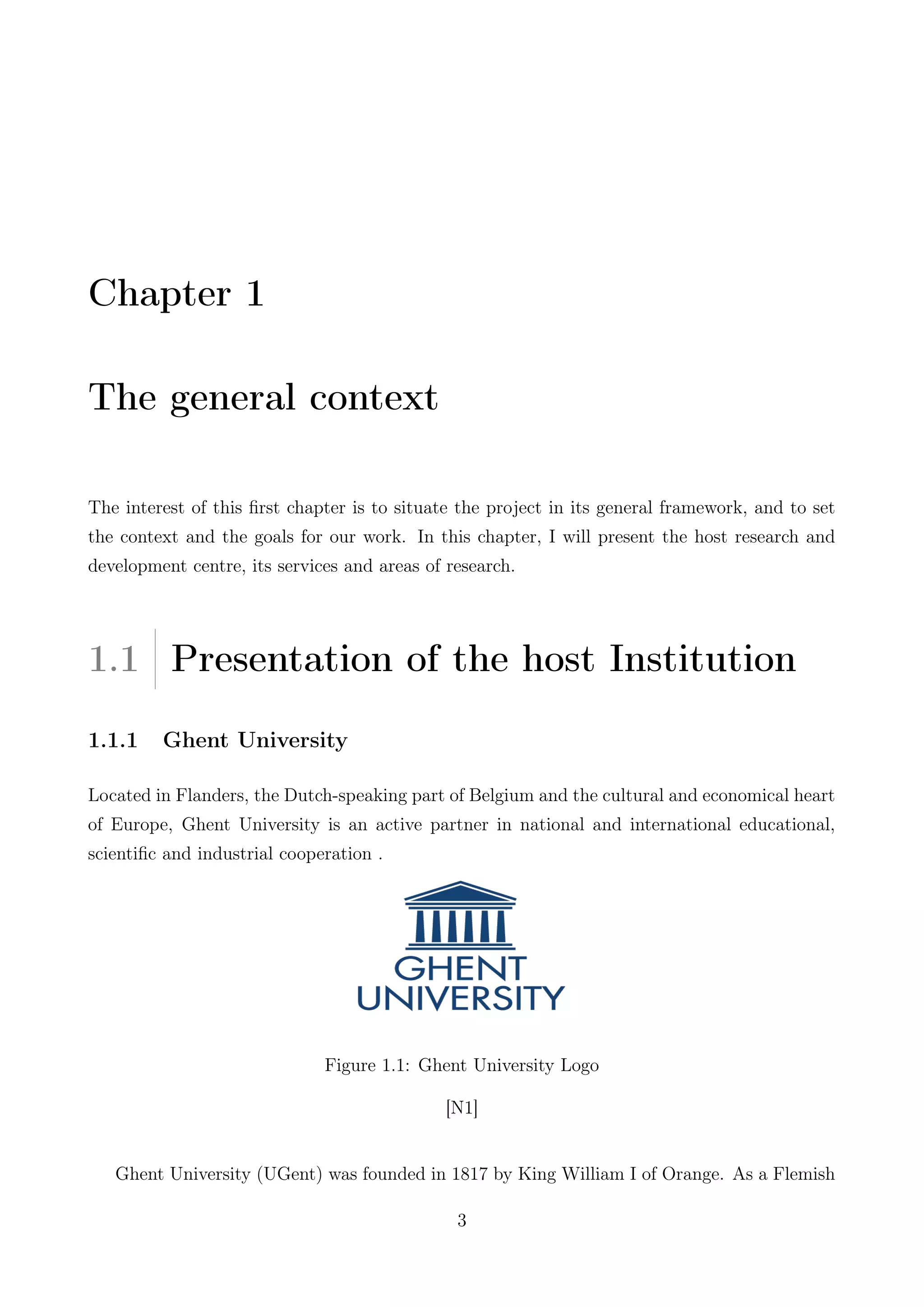 Chapter 1
The general context
The interest of this ﬁrst chapter is to situate the project in its general framework, and to set
the context and the goals for our work. In this chapter, I will present the host research and
development centre, its services and areas of research.
1.1 Presentation of the host Institution
1.1.1 Ghent University
Located in Flanders, the Dutch-speaking part of Belgium and the cultural and economical heart
of Europe, Ghent University is an active partner in national and international educational,
scientiﬁc and industrial cooperation .
Figure 1.1: Ghent University Logo
[N1]
Ghent University (UGent) was founded in 1817 by King William I of Orange. As a Flemish
3
 