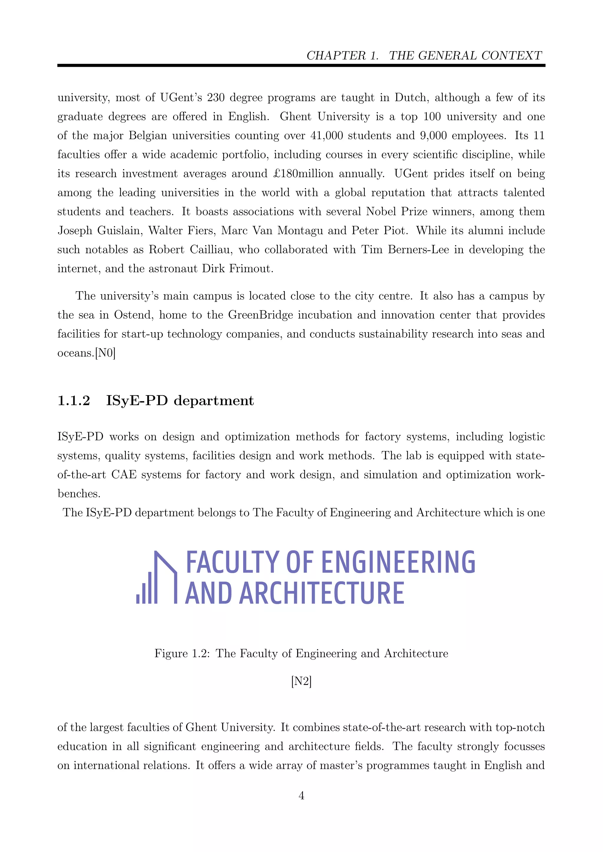 CHAPTER 1. THE GENERAL CONTEXT
university, most of UGent’s 230 degree programs are taught in Dutch, although a few of its
graduate degrees are oﬀered in English. Ghent University is a top 100 university and one
of the major Belgian universities counting over 41,000 students and 9,000 employees. Its 11
faculties oﬀer a wide academic portfolio, including courses in every scientiﬁc discipline, while
its research investment averages around £180million annually. UGent prides itself on being
among the leading universities in the world with a global reputation that attracts talented
students and teachers. It boasts associations with several Nobel Prize winners, among them
Joseph Guislain, Walter Fiers, Marc Van Montagu and Peter Piot. While its alumni include
such notables as Robert Cailliau, who collaborated with Tim Berners-Lee in developing the
internet, and the astronaut Dirk Frimout.
The university’s main campus is located close to the city centre. It also has a campus by
the sea in Ostend, home to the GreenBridge incubation and innovation center that provides
facilities for start-up technology companies, and conducts sustainability research into seas and
oceans.[N0]
1.1.2 ISyE-PD department
ISyE-PD works on design and optimization methods for factory systems, including logistic
systems, quality systems, facilities design and work methods. The lab is equipped with state-
of-the-art CAE systems for factory and work design, and simulation and optimization work-
benches.
The ISyE-PD department belongs to The Faculty of Engineering and Architecture which is one
Figure 1.2: The Faculty of Engineering and Architecture
[N2]
of the largest faculties of Ghent University. It combines state-of-the-art research with top-notch
education in all signiﬁcant engineering and architecture ﬁelds. The faculty strongly focusses
on international relations. It oﬀers a wide array of master’s programmes taught in English and
4
 