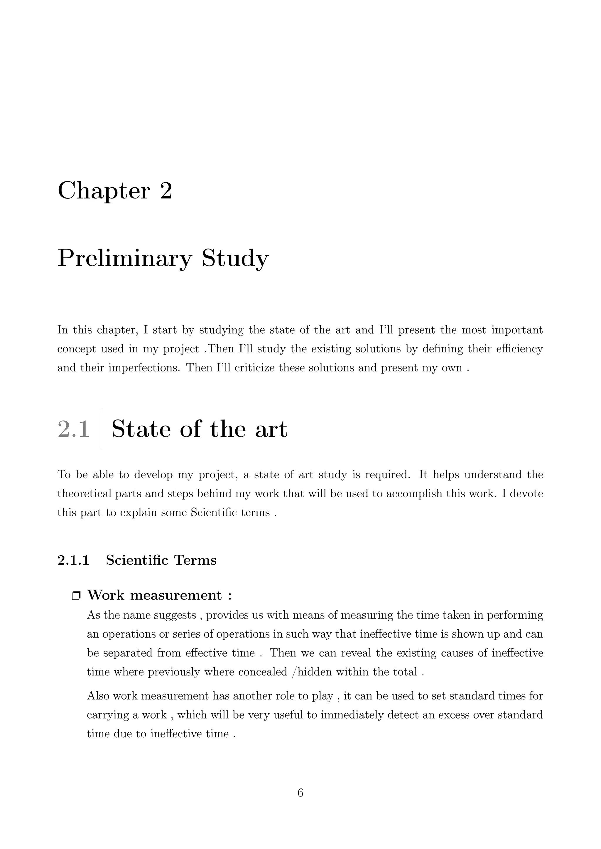 Chapter 2
Preliminary Study
In this chapter, I start by studying the state of the art and I’ll present the most important
concept used in my project .Then I’ll study the existing solutions by deﬁning their eﬃciency
and their imperfections. Then I’ll criticize these solutions and present my own .
2.1 State of the art
To be able to develop my project, a state of art study is required. It helps understand the
theoretical parts and steps behind my work that will be used to accomplish this work. I devote
this part to explain some Scientiﬁc terms .
2.1.1 Scientiﬁc Terms
Ë Work measurement :
As the name suggests , provides us with means of measuring the time taken in performing
an operations or series of operations in such way that ineﬀective time is shown up and can
be separated from eﬀective time . Then we can reveal the existing causes of ineﬀective
time where previously where concealed /hidden within the total .
Also work measurement has another role to play , it can be used to set standard times for
carrying a work , which will be very useful to immediately detect an excess over standard
time due to ineﬀective time .
6
 